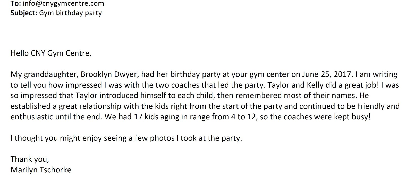 Email to info@cnygymcentre.com, subject: Gym birthday party — 'I am writing to tell you how impressed I was with the two coaches that led the party. Taylor and Kelly did a great job! ... We had 17 kids aging in range from 4 to 12, so the coaches were kept busy!' — Marilyn Tschorke